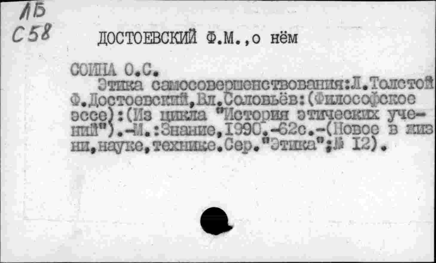 ﻿С 5*
ДОСТОЕВСКИЙ Ф.м.,0 нём
СОИНА О.С
_ зпствовапия: Л • Толстой _ _	!оловьёв: (силософскоо
эссе):(Из цикла "История этических уче-ниЗ"). -М.: Знание,1990. -62с • -(11овос в зшз ни,нау1ю,технике.Сер.”Этпкая;й 12).
